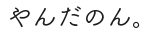 やんだのん。